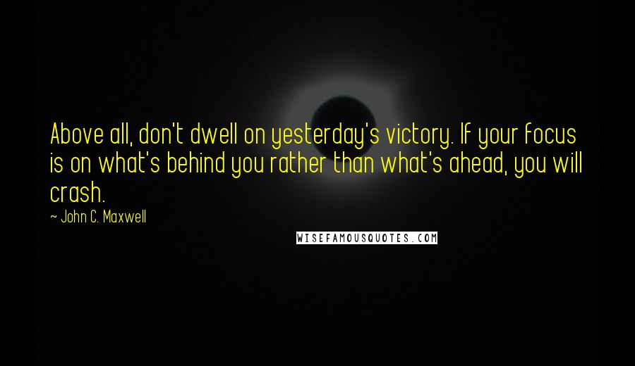 John C. Maxwell Quotes: Above all, don't dwell on yesterday's victory. If your focus is on what's behind you rather than what's ahead, you will crash.