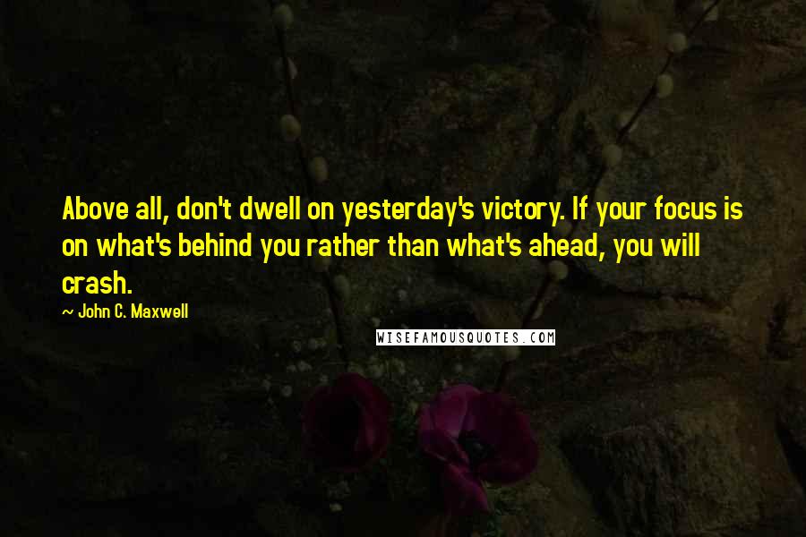 John C. Maxwell Quotes: Above all, don't dwell on yesterday's victory. If your focus is on what's behind you rather than what's ahead, you will crash.