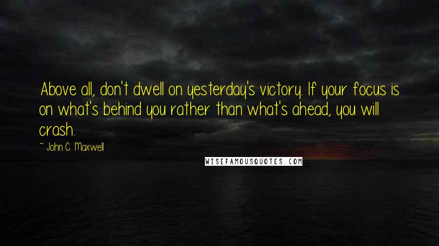 John C. Maxwell Quotes: Above all, don't dwell on yesterday's victory. If your focus is on what's behind you rather than what's ahead, you will crash.