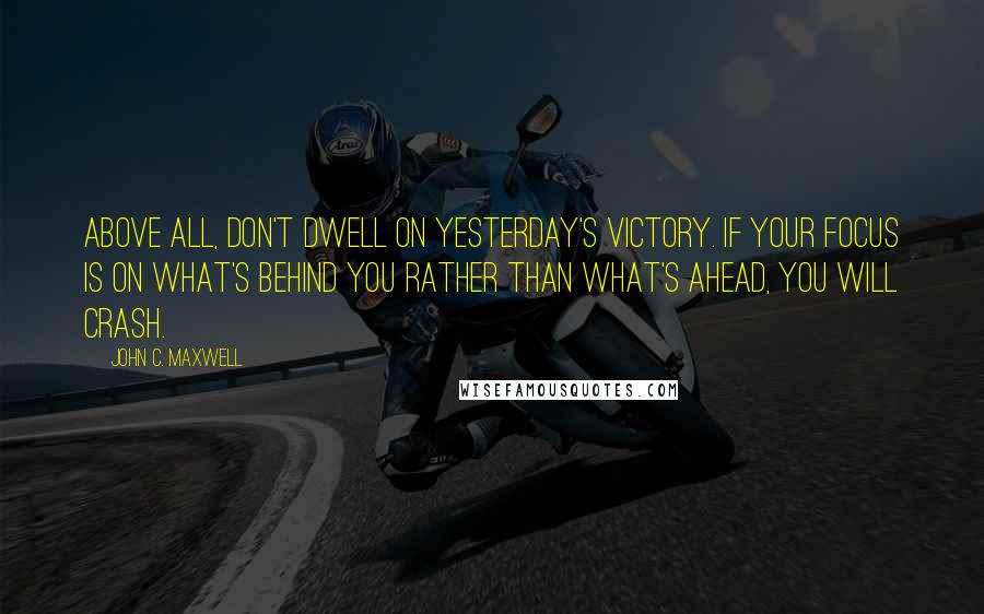 John C. Maxwell Quotes: Above all, don't dwell on yesterday's victory. If your focus is on what's behind you rather than what's ahead, you will crash.