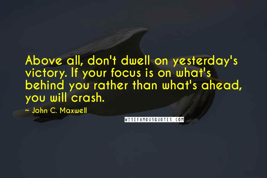 John C. Maxwell Quotes: Above all, don't dwell on yesterday's victory. If your focus is on what's behind you rather than what's ahead, you will crash.