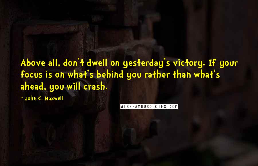 John C. Maxwell Quotes: Above all, don't dwell on yesterday's victory. If your focus is on what's behind you rather than what's ahead, you will crash.