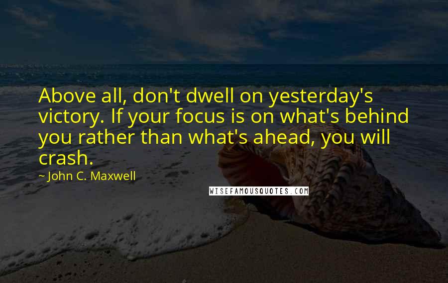 John C. Maxwell Quotes: Above all, don't dwell on yesterday's victory. If your focus is on what's behind you rather than what's ahead, you will crash.