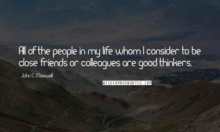John C. Maxwell Quotes: All of the people in my life whom I consider to be close friends or colleagues are good thinkers.