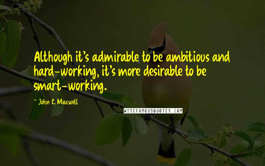 John C. Maxwell Quotes: Although it's admirable to be ambitious and hard-working, it's more desirable to be smart-working.