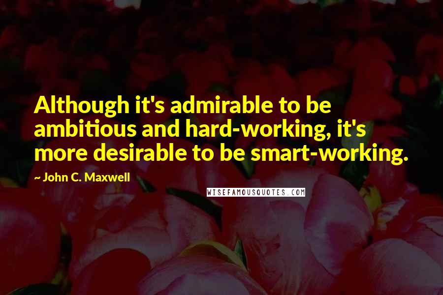 John C. Maxwell Quotes: Although it's admirable to be ambitious and hard-working, it's more desirable to be smart-working.