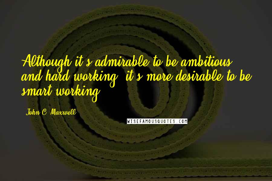 John C. Maxwell Quotes: Although it's admirable to be ambitious and hard-working, it's more desirable to be smart-working.