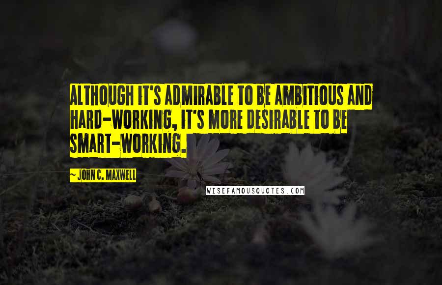 John C. Maxwell Quotes: Although it's admirable to be ambitious and hard-working, it's more desirable to be smart-working.
