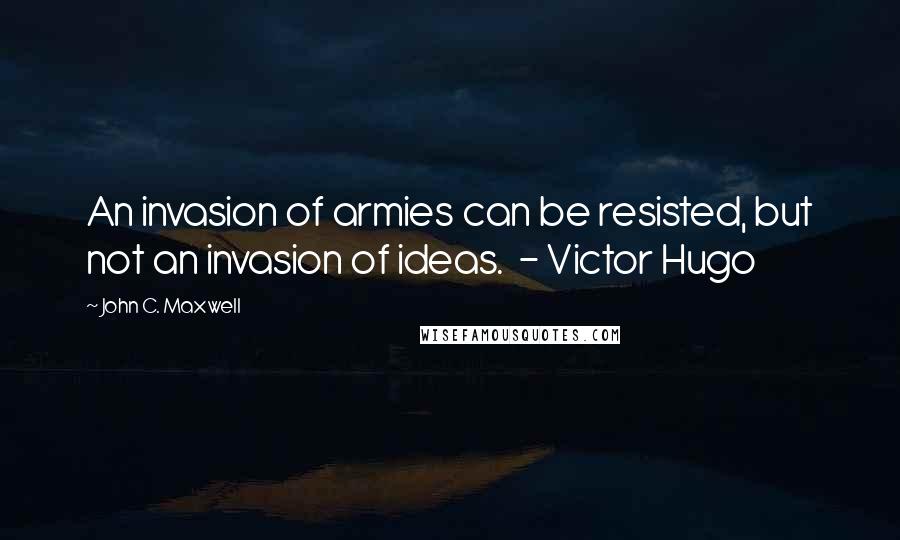 John C. Maxwell Quotes: An invasion of armies can be resisted, but not an invasion of ideas. - Victor Hugo