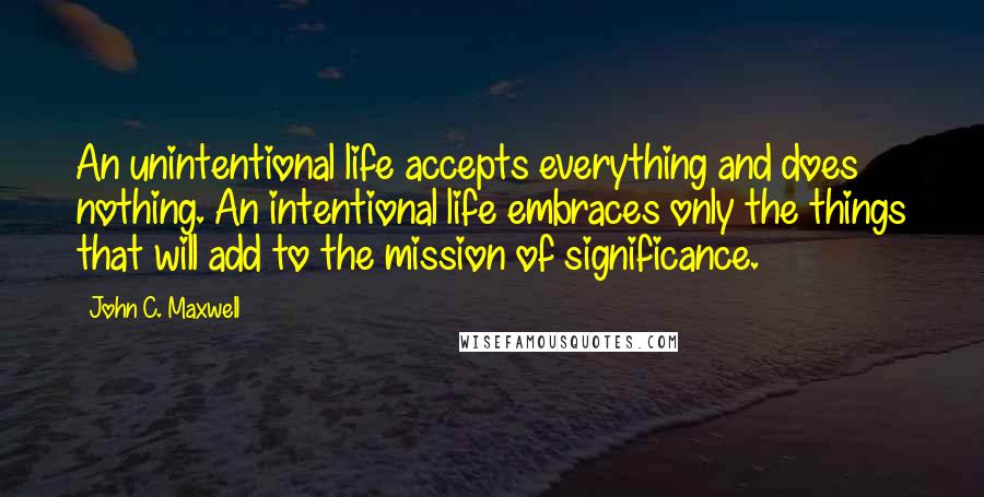 John C. Maxwell Quotes: An unintentional life accepts everything and does nothing. An intentional life embraces only the things that will add to the mission of significance.