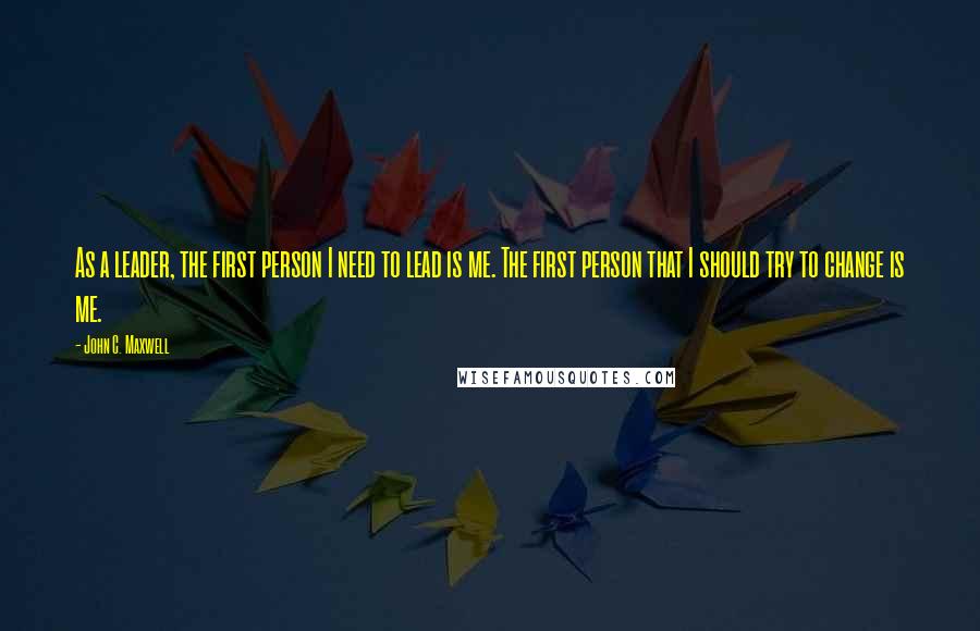 John C. Maxwell Quotes: As a leader, the first person I need to lead is me. The first person that I should try to change is me.