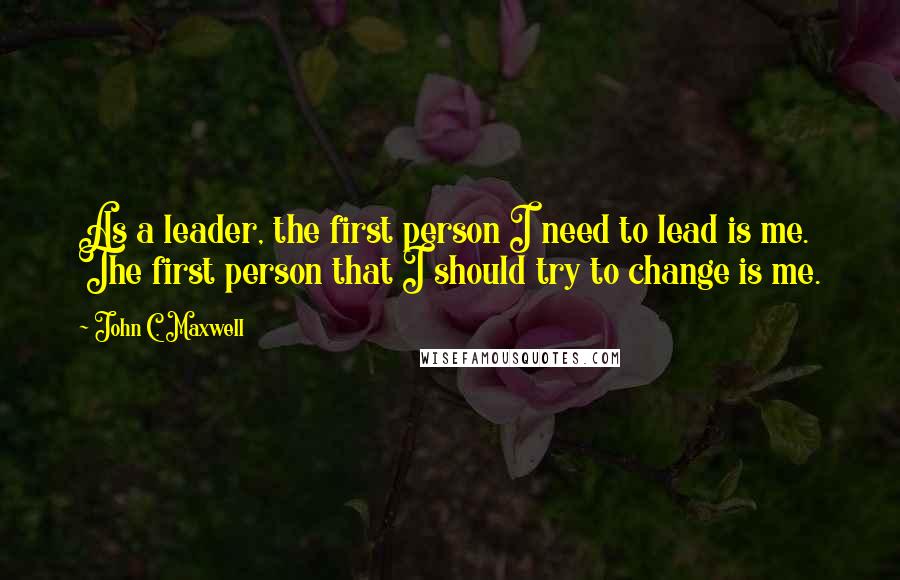 John C. Maxwell Quotes: As a leader, the first person I need to lead is me. The first person that I should try to change is me.