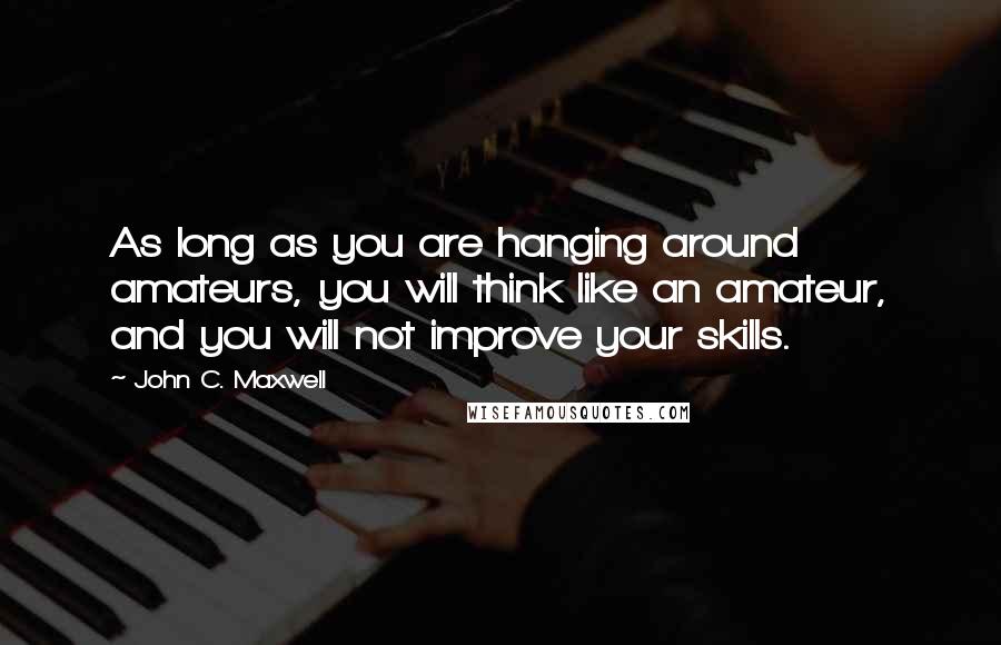 John C. Maxwell Quotes: As long as you are hanging around amateurs, you will think like an amateur, and you will not improve your skills.