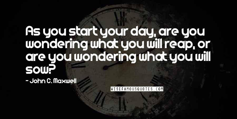 John C. Maxwell Quotes: As you start your day, are you wondering what you will reap, or are you wondering what you will sow?