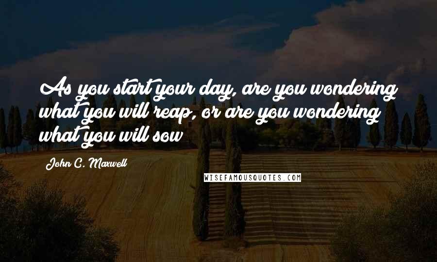 John C. Maxwell Quotes: As you start your day, are you wondering what you will reap, or are you wondering what you will sow?