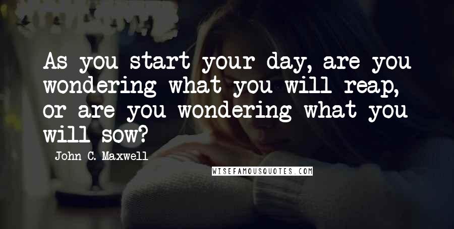 John C. Maxwell Quotes: As you start your day, are you wondering what you will reap, or are you wondering what you will sow?