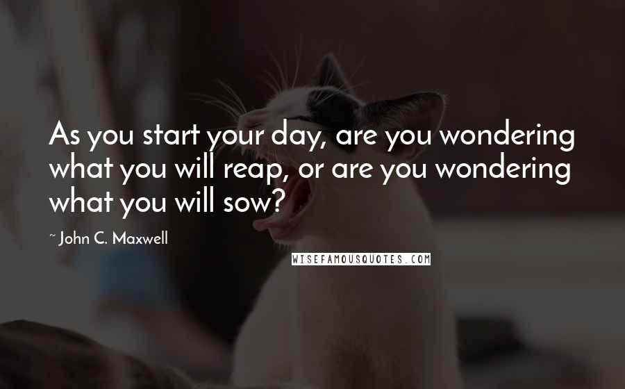 John C. Maxwell Quotes: As you start your day, are you wondering what you will reap, or are you wondering what you will sow?