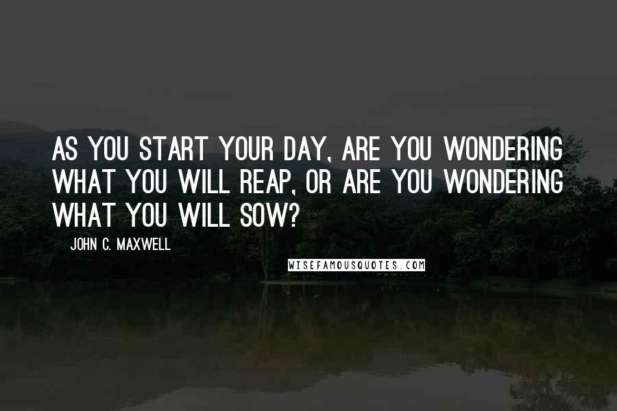 John C. Maxwell Quotes: As you start your day, are you wondering what you will reap, or are you wondering what you will sow?