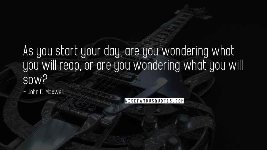 John C. Maxwell Quotes: As you start your day, are you wondering what you will reap, or are you wondering what you will sow?