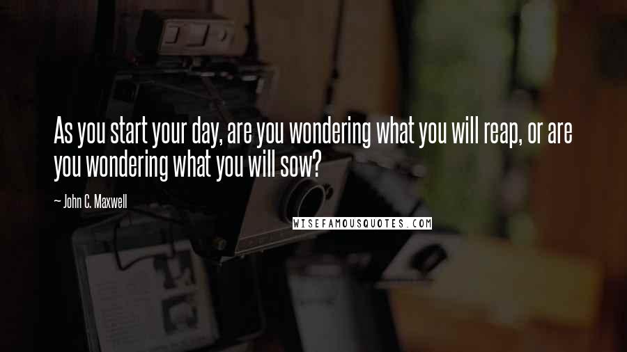 John C. Maxwell Quotes: As you start your day, are you wondering what you will reap, or are you wondering what you will sow?