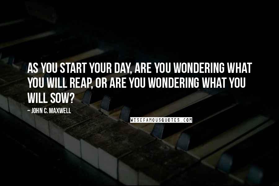 John C. Maxwell Quotes: As you start your day, are you wondering what you will reap, or are you wondering what you will sow?