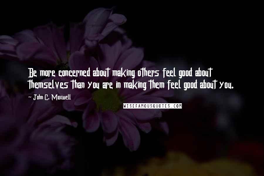 John C. Maxwell Quotes: Be more concerned about making others feel good about themselves than you are in making them feel good about you.