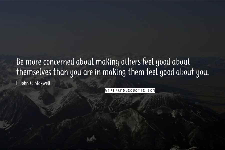 John C. Maxwell Quotes: Be more concerned about making others feel good about themselves than you are in making them feel good about you.