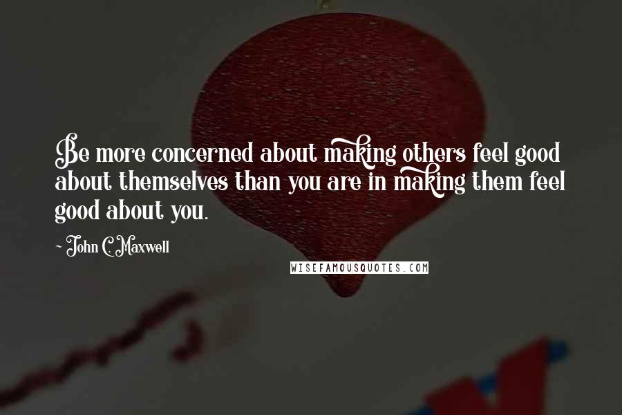 John C. Maxwell Quotes: Be more concerned about making others feel good about themselves than you are in making them feel good about you.