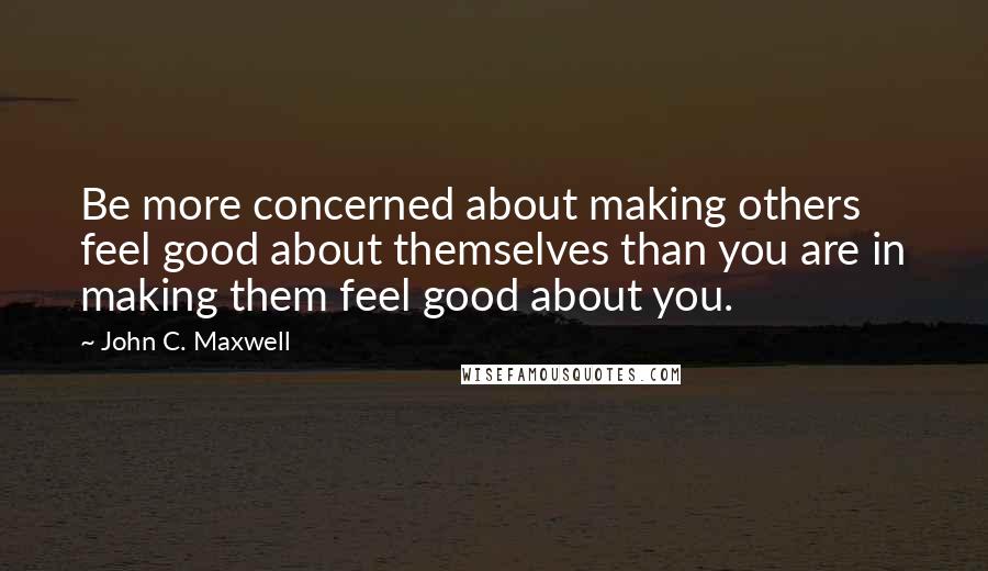 John C. Maxwell Quotes: Be more concerned about making others feel good about themselves than you are in making them feel good about you.