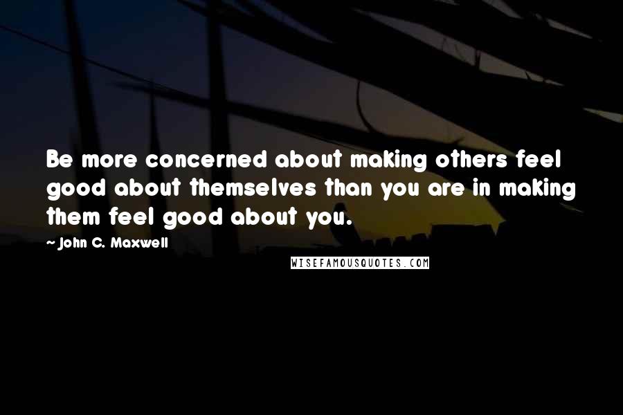 John C. Maxwell Quotes: Be more concerned about making others feel good about themselves than you are in making them feel good about you.