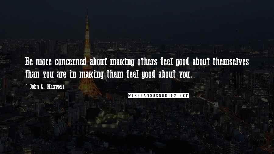 John C. Maxwell Quotes: Be more concerned about making others feel good about themselves than you are in making them feel good about you.