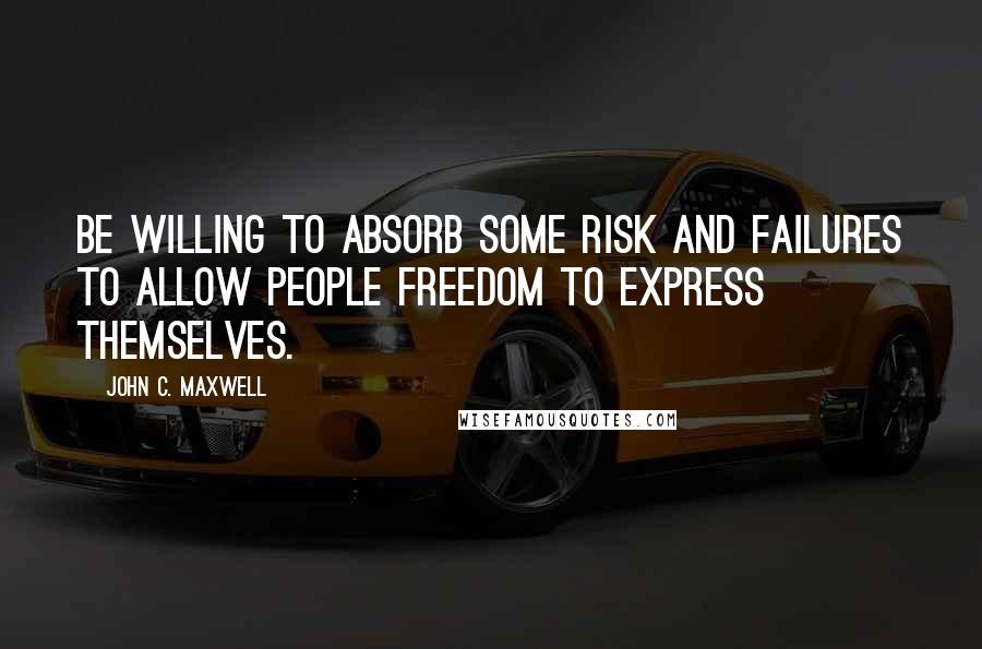 John C. Maxwell Quotes: Be willing to absorb some risk and failures to allow people freedom to express themselves.