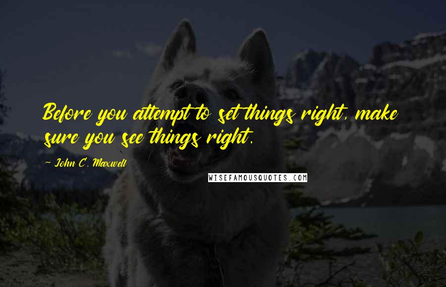 John C. Maxwell Quotes: Before you attempt to set things right, make sure you see things right.