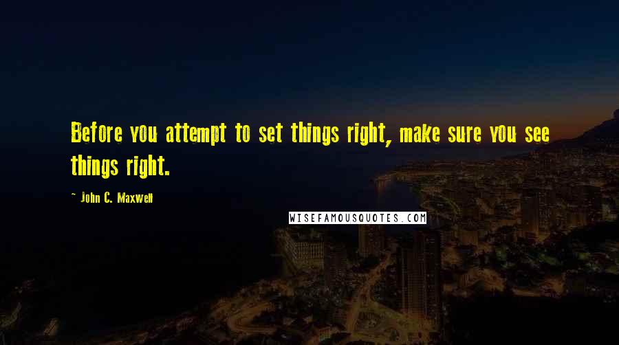 John C. Maxwell Quotes: Before you attempt to set things right, make sure you see things right.