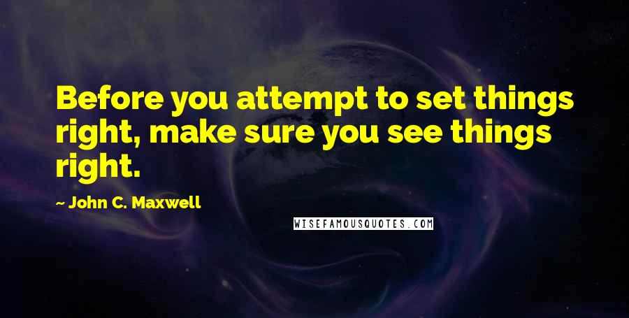 John C. Maxwell Quotes: Before you attempt to set things right, make sure you see things right.