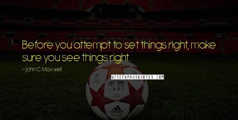 John C. Maxwell Quotes: Before you attempt to set things right, make sure you see things right.