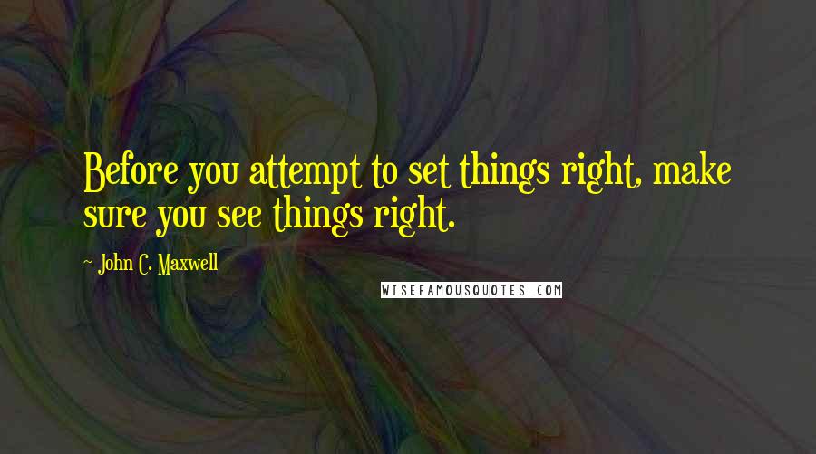 John C. Maxwell Quotes: Before you attempt to set things right, make sure you see things right.