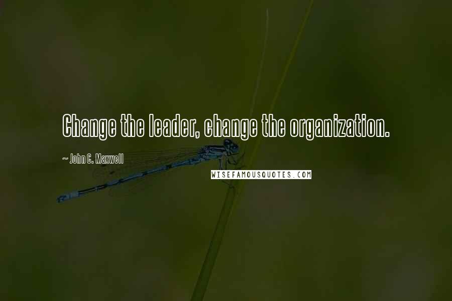 John C. Maxwell Quotes: Change the leader, change the organization.