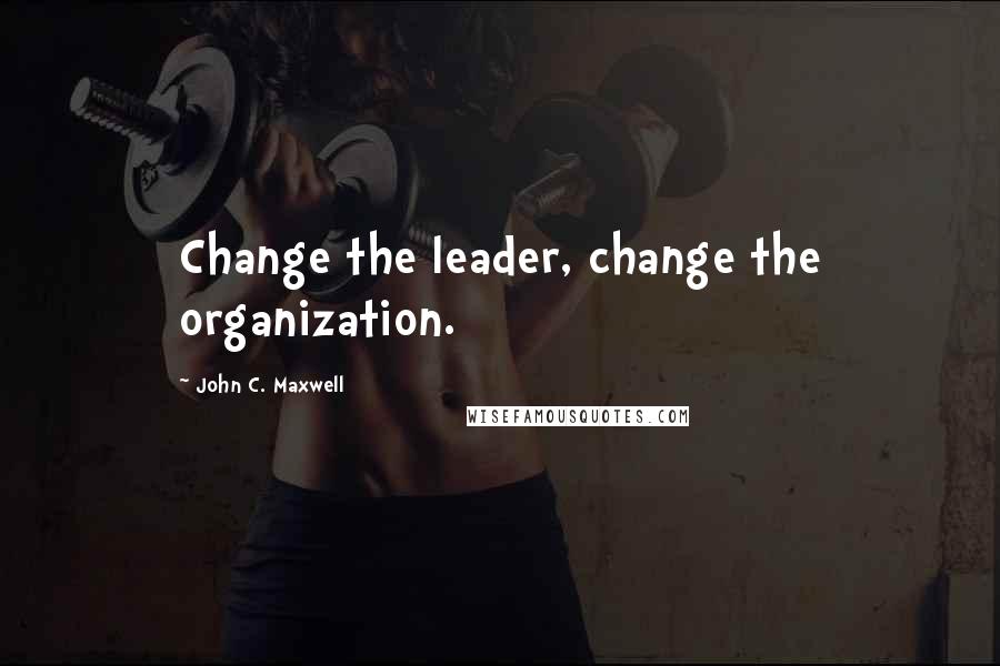 John C. Maxwell Quotes: Change the leader, change the organization.