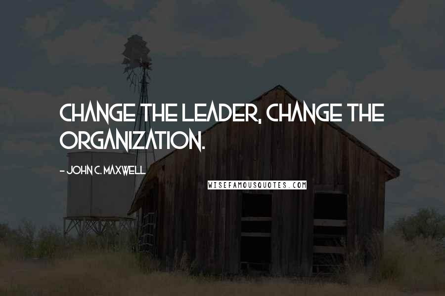 John C. Maxwell Quotes: Change the leader, change the organization.