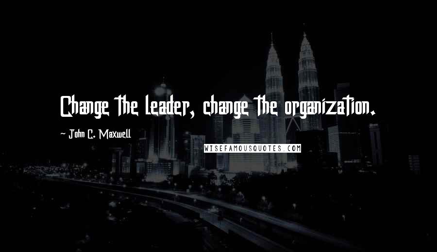 John C. Maxwell Quotes: Change the leader, change the organization.