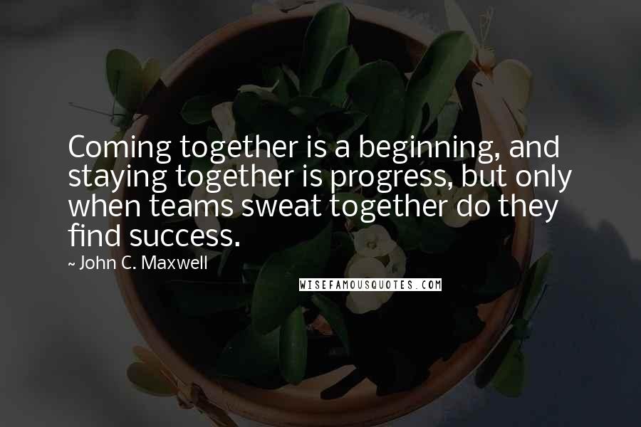 John C. Maxwell Quotes: Coming together is a beginning, and staying together is progress, but only when teams sweat together do they find success.