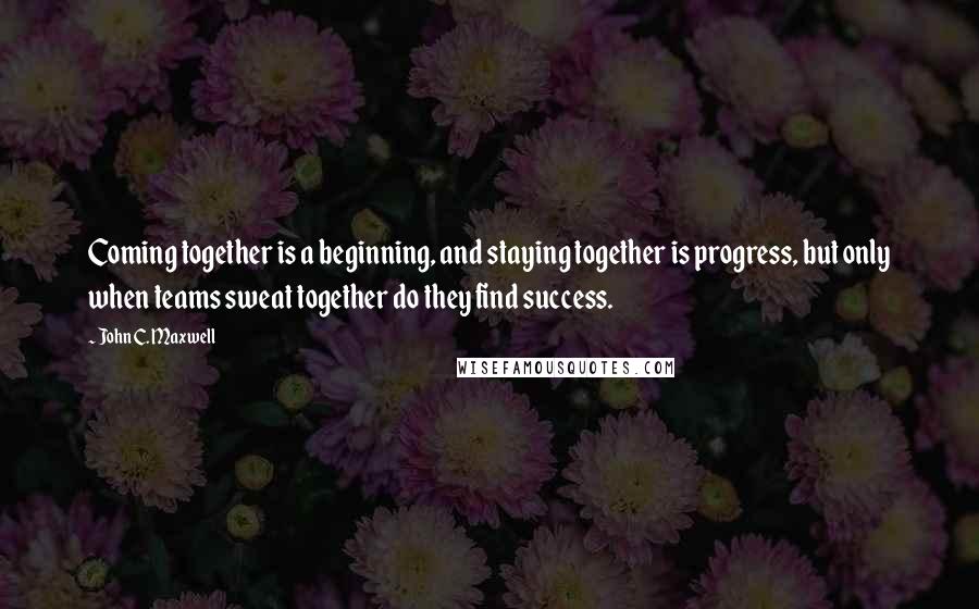 John C. Maxwell Quotes: Coming together is a beginning, and staying together is progress, but only when teams sweat together do they find success.