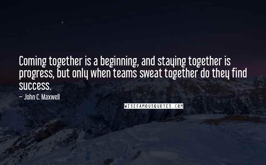 John C. Maxwell Quotes: Coming together is a beginning, and staying together is progress, but only when teams sweat together do they find success.