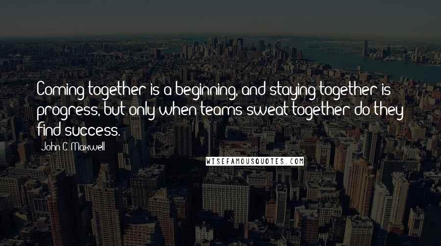 John C. Maxwell Quotes: Coming together is a beginning, and staying together is progress, but only when teams sweat together do they find success.