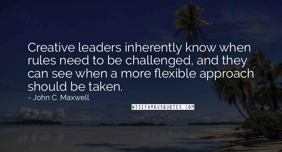 John C. Maxwell Quotes: Creative leaders inherently know when rules need to be challenged, and they can see when a more flexible approach should be taken.