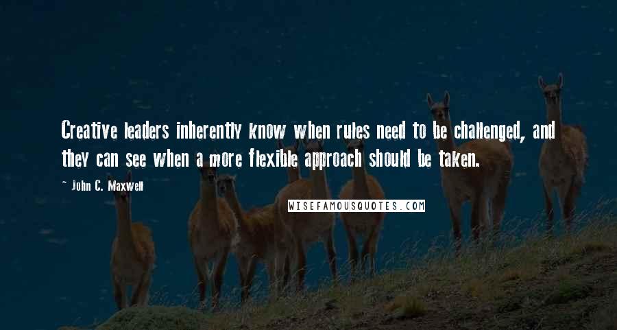 John C. Maxwell Quotes: Creative leaders inherently know when rules need to be challenged, and they can see when a more flexible approach should be taken.