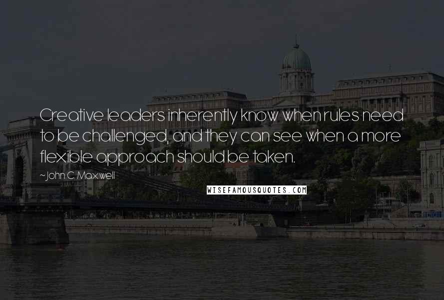 John C. Maxwell Quotes: Creative leaders inherently know when rules need to be challenged, and they can see when a more flexible approach should be taken.