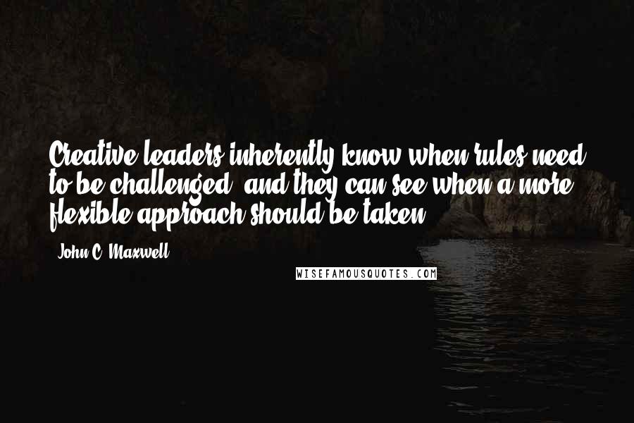 John C. Maxwell Quotes: Creative leaders inherently know when rules need to be challenged, and they can see when a more flexible approach should be taken.