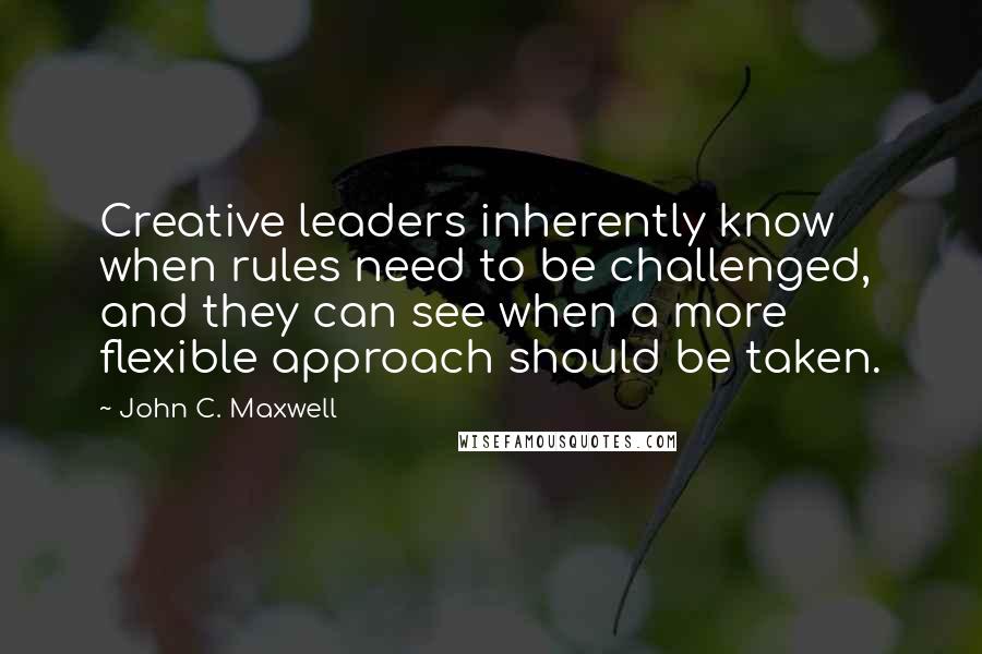 John C. Maxwell Quotes: Creative leaders inherently know when rules need to be challenged, and they can see when a more flexible approach should be taken.